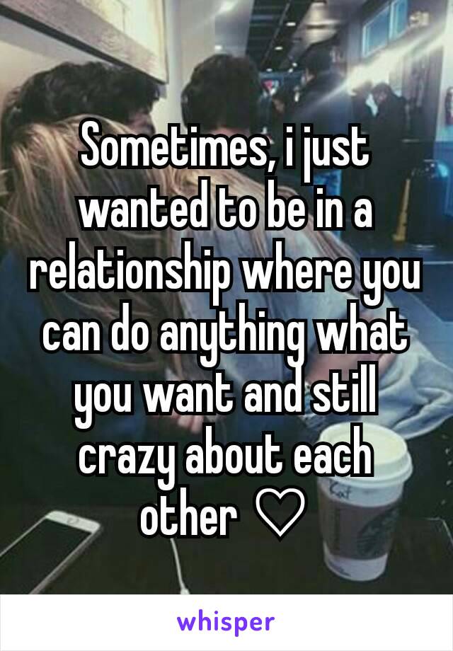 Sometimes, i just wanted to be in a relationship where you can do anything what you want and still crazy about each other ♡