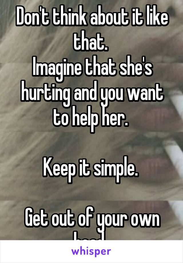 Don't think about it like that. 
Imagine that she's hurting and you want to help her. 

Keep it simple. 

Get out of your own head. 