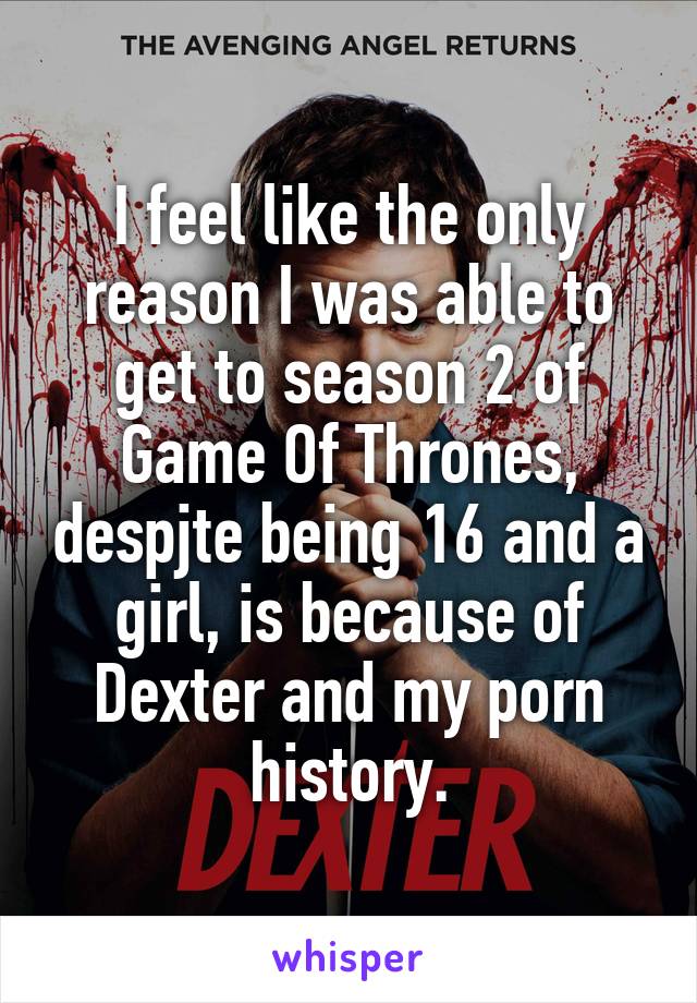 I feel like the only reason I was able to get to season 2 of Game Of Thrones, despjte being 16 and a girl, is because of Dexter and my porn history.