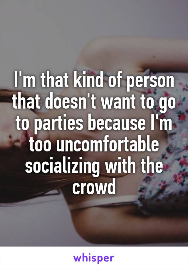 I'm that kind of person that doesn't want to go to parties because I'm too uncomfortable socializing with the crowd
