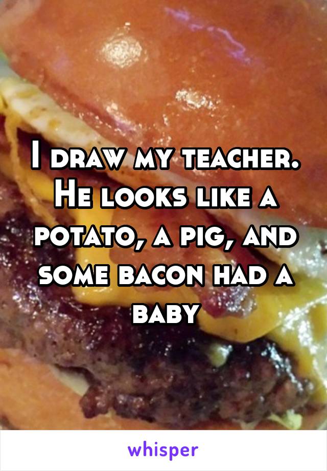 I draw my teacher. He looks like a potato, a pig, and some bacon had a baby