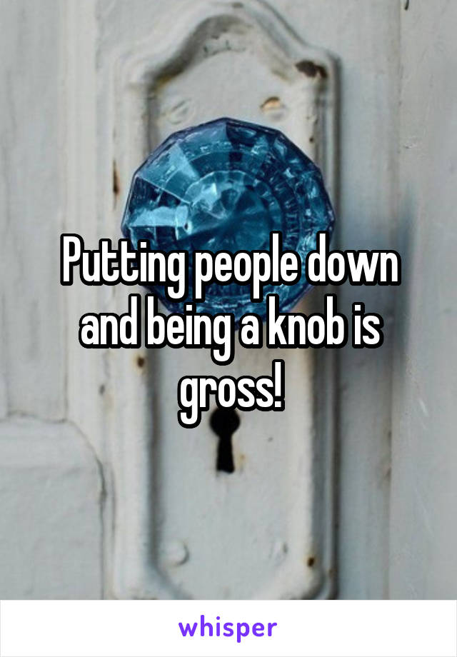 Putting people down and being a knob is gross!