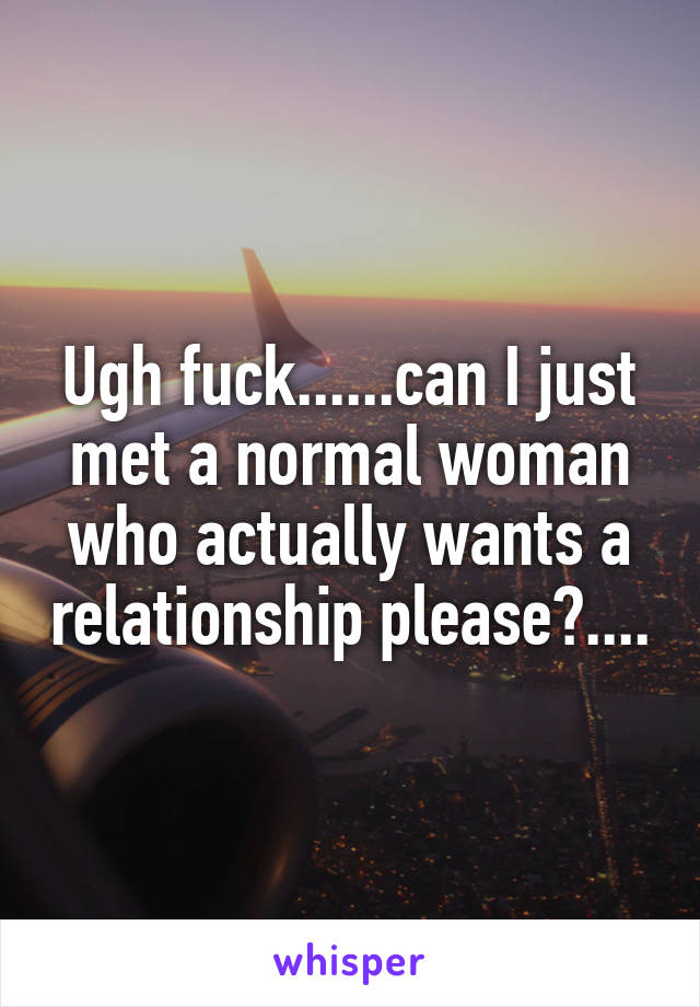 Ugh fuck......can I just met a normal woman who actually wants a relationship please?....