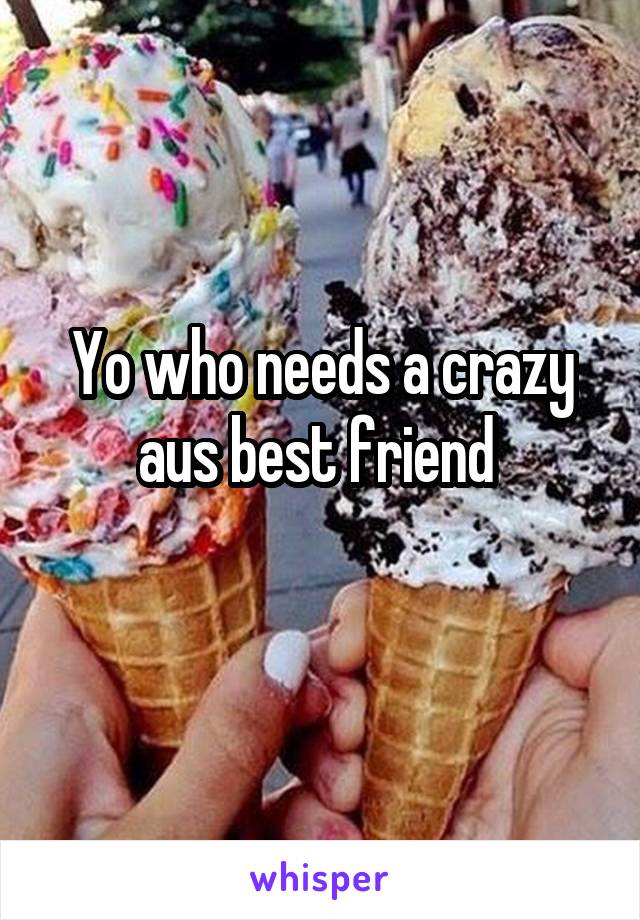 Yo who needs a crazy aus best friend 
