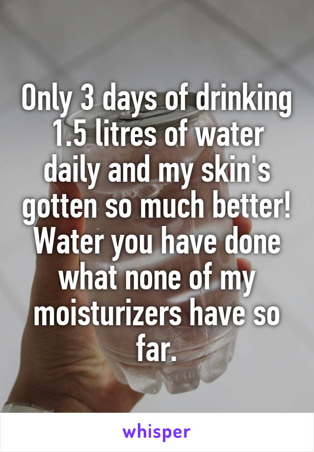 Only 3 days of drinking 1.5 litres of water daily and my skin's gotten so much better! Water you have done what none of my moisturizers have so far.