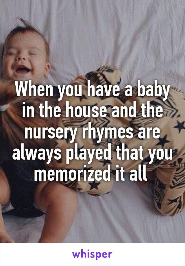 When you have a baby in the house and the nursery rhymes are always played that you memorized it all 