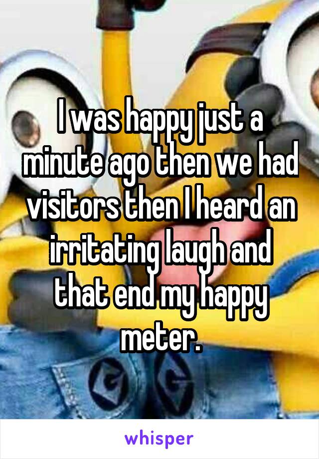 I was happy just a minute ago then we had visitors then I heard an irritating laugh and that end my happy meter.