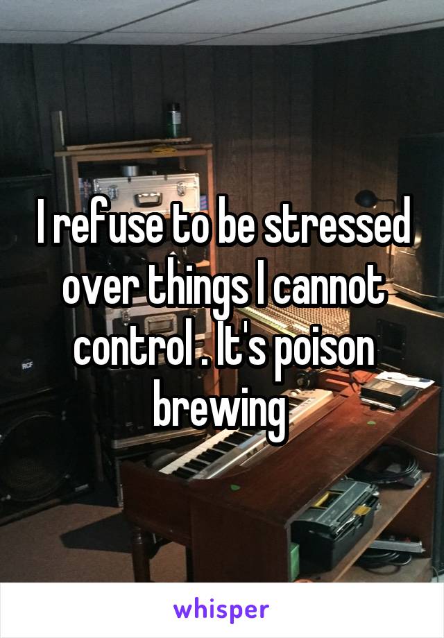 I refuse to be stressed over things I cannot control . It's poison brewing 