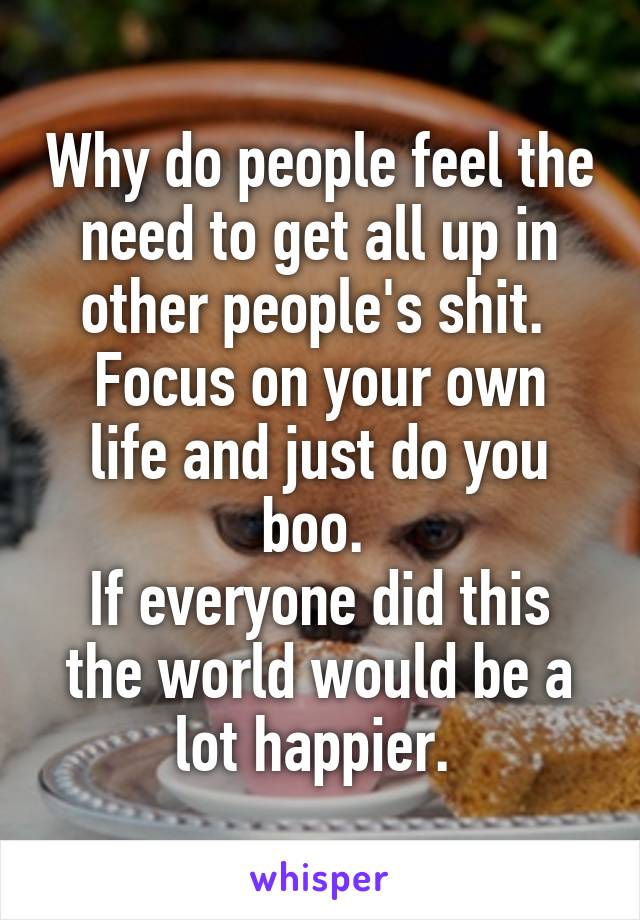 Why do people feel the need to get all up in other people's shit. 
Focus on your own life and just do you boo. 
If everyone did this the world would be a lot happier. 