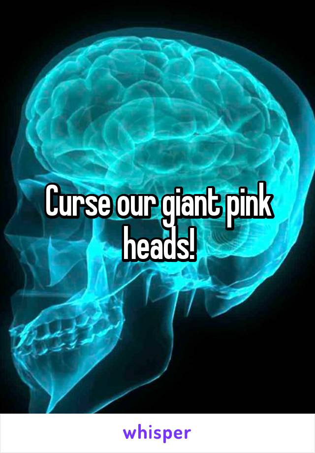 Curse our giant pink heads!