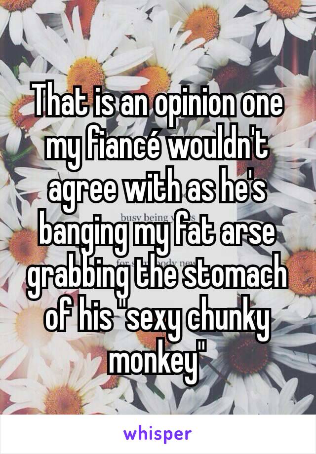 That is an opinion one my fiancé wouldn't agree with as he's banging my fat arse grabbing the stomach of his "sexy chunky monkey"