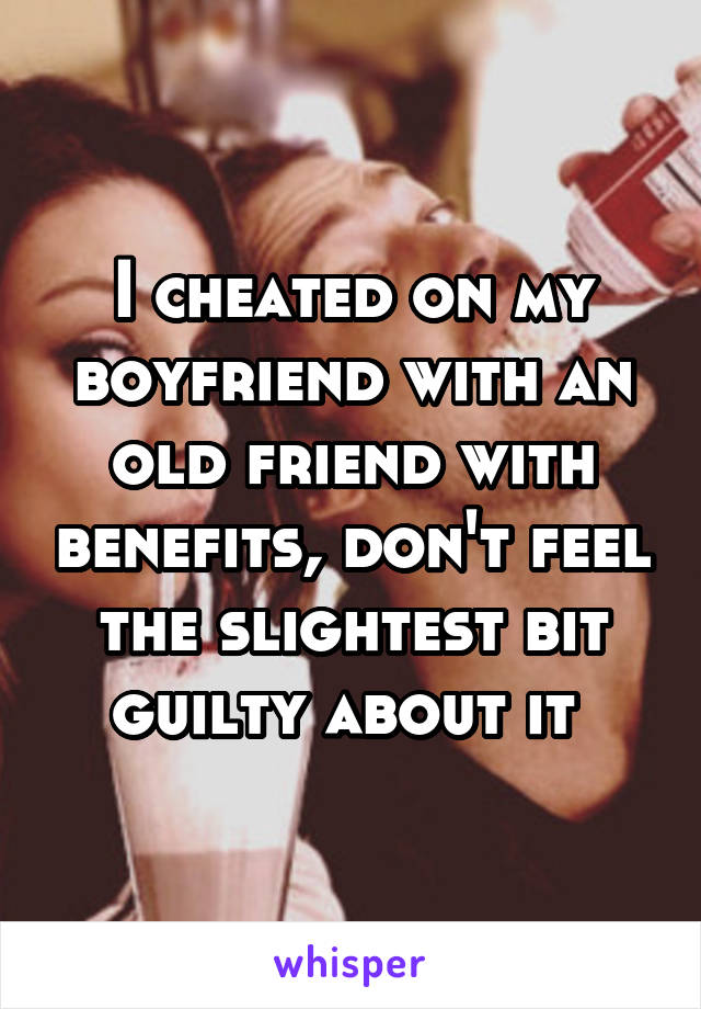 I cheated on my boyfriend with an old friend with benefits, don't feel the slightest bit guilty about it 