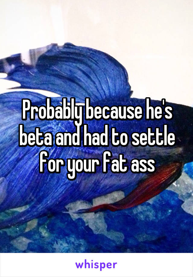 Probably because he's beta and had to settle for your fat ass