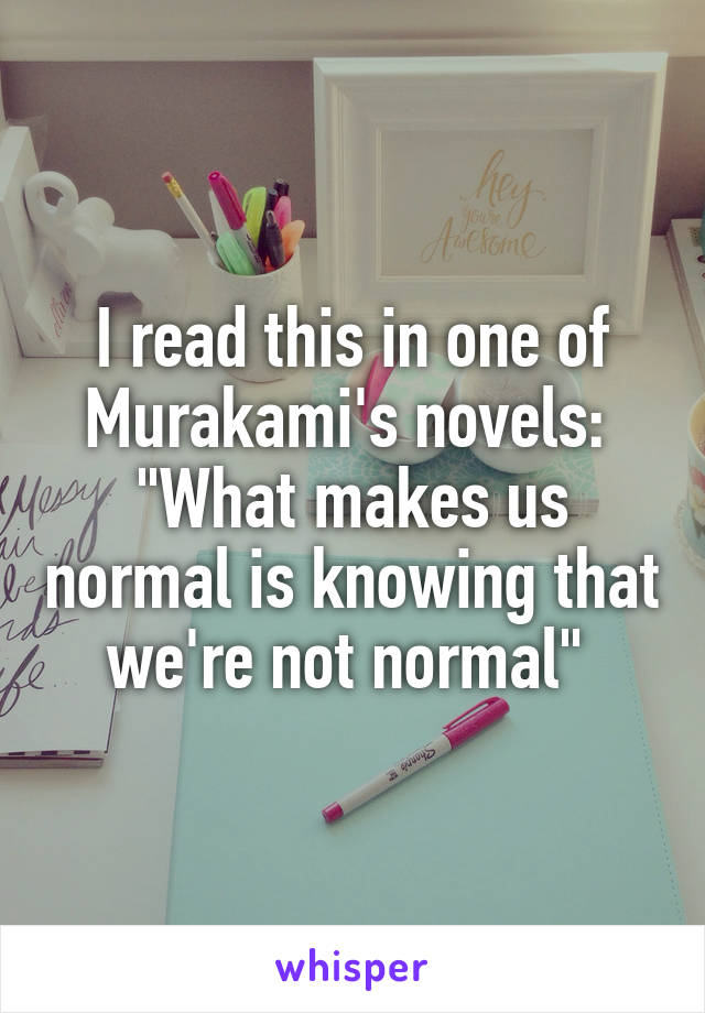 I read this in one of Murakami's novels: 
"What makes us normal is knowing that we're not normal" 