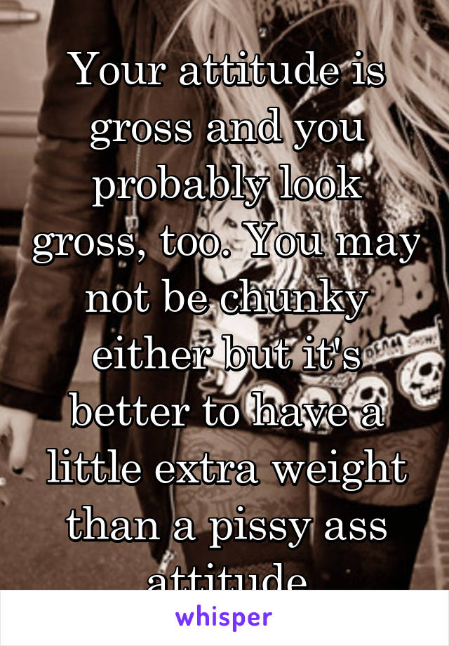 Your attitude is gross and you probably look gross, too. You may not be chunky either but it's better to have a little extra weight than a pissy ass attitude