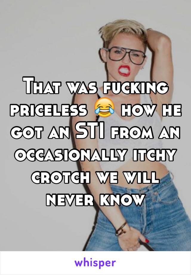 That was fucking priceless 😂 how he got an STI from an occasionally itchy crotch we will never know