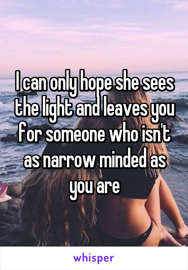 I can only hope she sees the light and leaves you for someone who isn't as narrow minded as you are