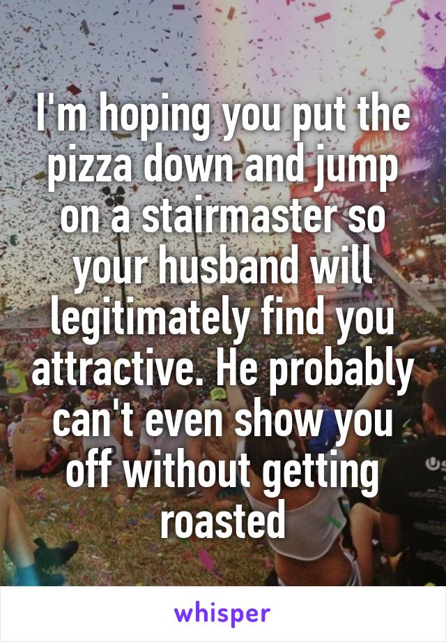 I'm hoping you put the pizza down and jump on a stairmaster so your husband will legitimately find you attractive. He probably can't even show you off without getting roasted