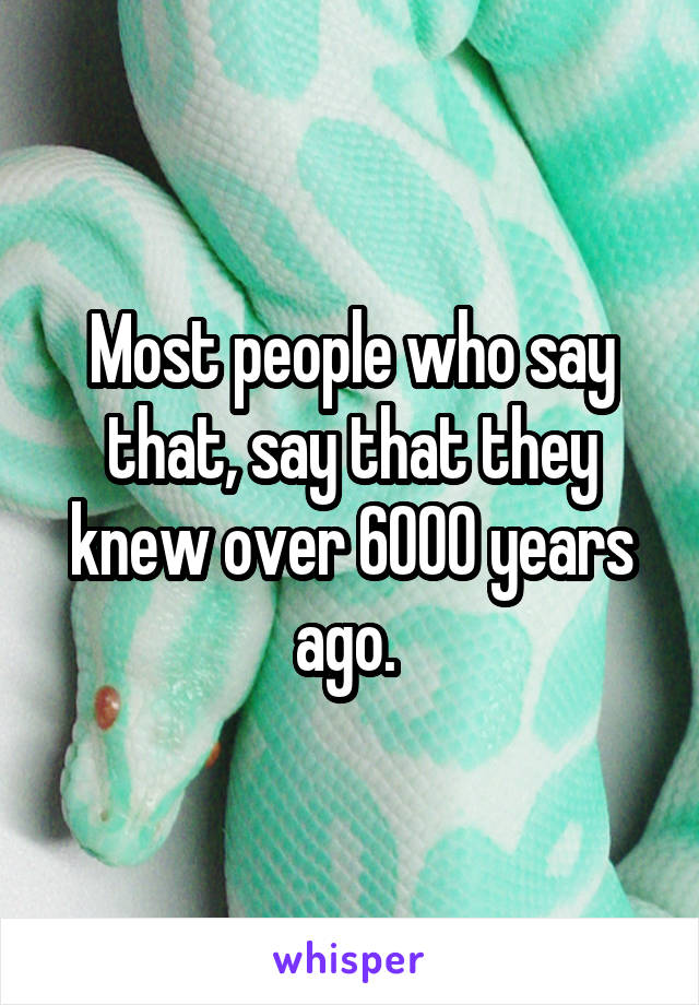 Most people who say that, say that they knew over 6000 years ago. 