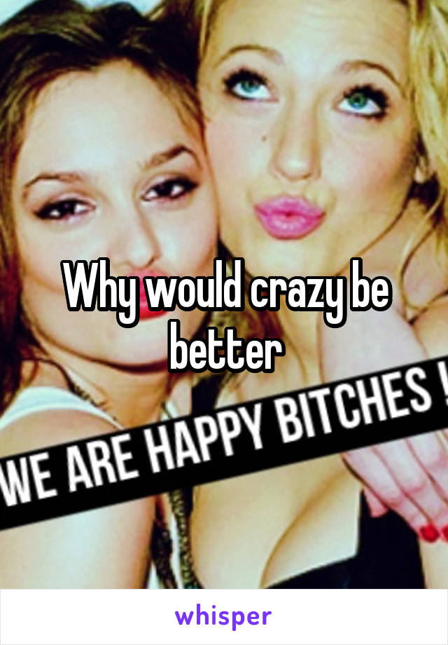 Why would crazy be better