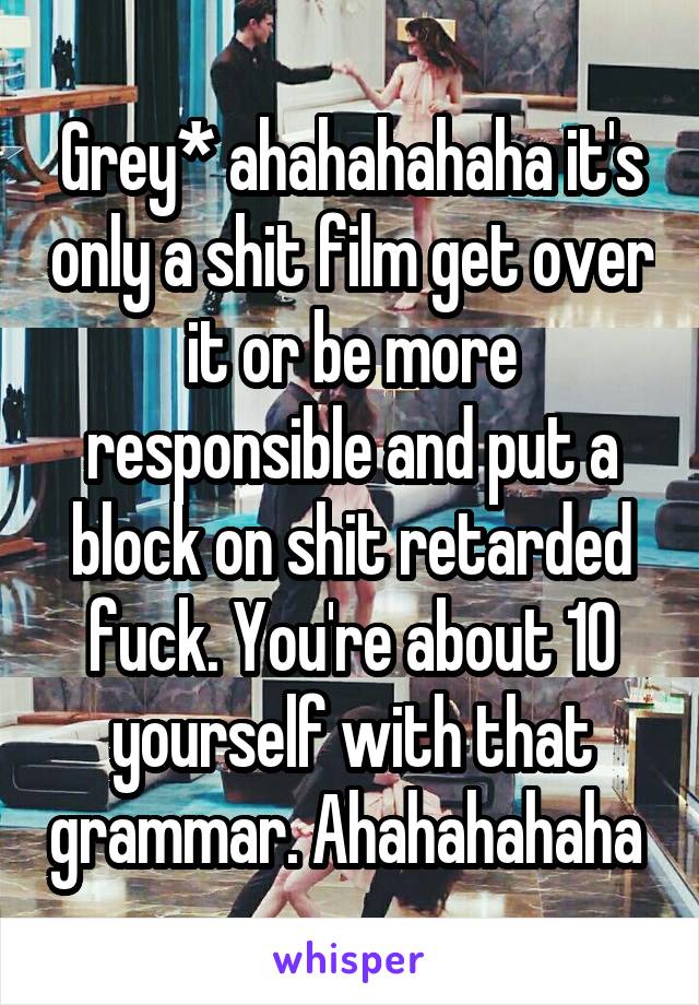 Grey* ahahahahaha it's only a shit film get over it or be more responsible and put a block on shit retarded fuck. You're about 10 yourself with that grammar. Ahahahahaha 