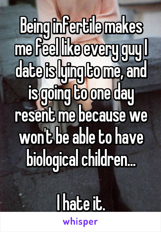 Being infertile makes me feel like every guy I date is lying to me, and is going to one day resent me because we won't be able to have biological children...

I hate it.