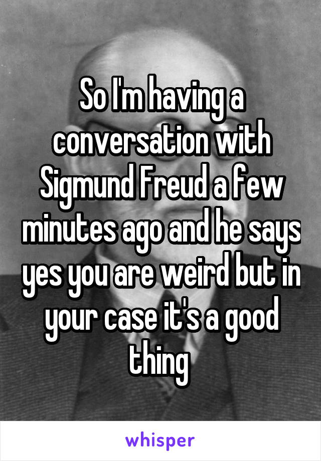 So I'm having a conversation with Sigmund Freud a few minutes ago and he says yes you are weird but in your case it's a good thing 