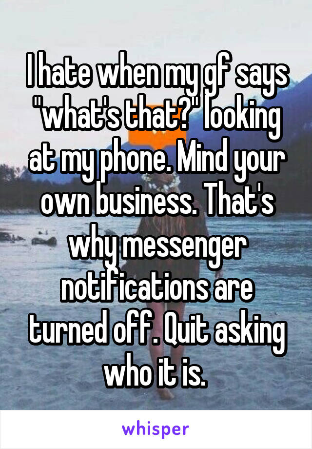 I hate when my gf says "what's that?" looking at my phone. Mind your own business. That's why messenger notifications are turned off. Quit asking who it is. 
