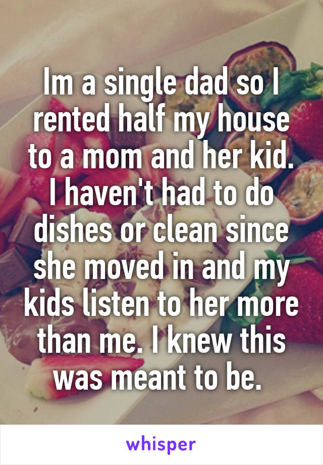 Im a single dad so I rented half my house to a mom and her kid.
I haven't had to do dishes or clean since she moved in and my kids listen to her more than me. I knew this was meant to be. 