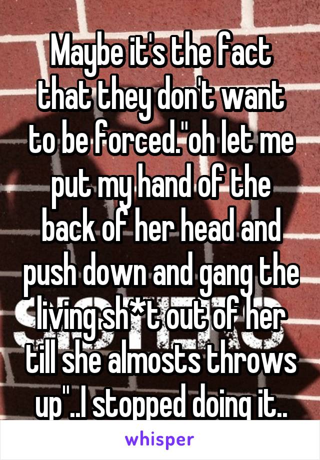 Maybe it's the fact that they don't want to be forced."oh let me put my hand of the back of her head and push down and gang the living sh*t out of her till she almosts throws up"..I stopped doing it..