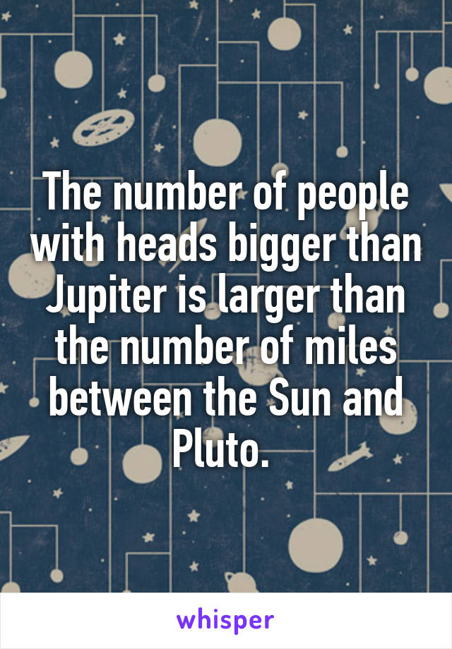The number of people with heads bigger than Jupiter is larger than the number of miles between the Sun and Pluto. 