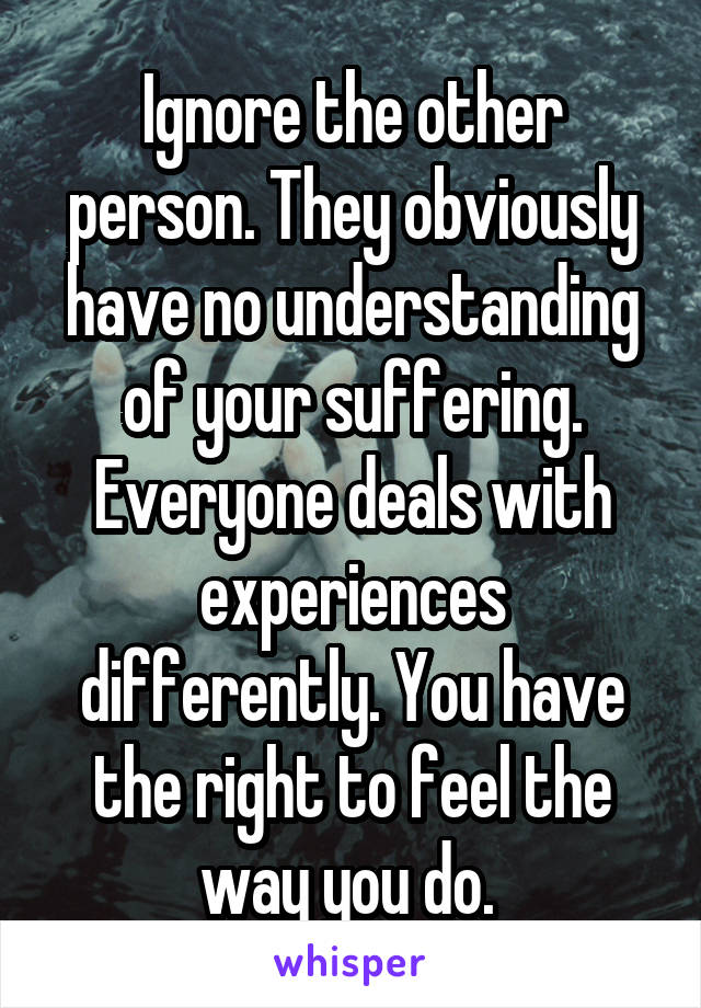 Ignore the other person. They obviously have no understanding of your suffering. Everyone deals with experiences differently. You have the right to feel the way you do. 