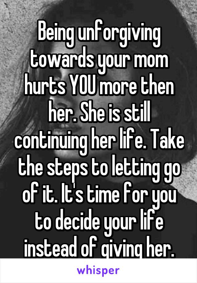 Being unforgiving towards your mom hurts YOU more then her. She is still continuing her life. Take the steps to letting go of it. It's time for you to decide your life instead of giving her.