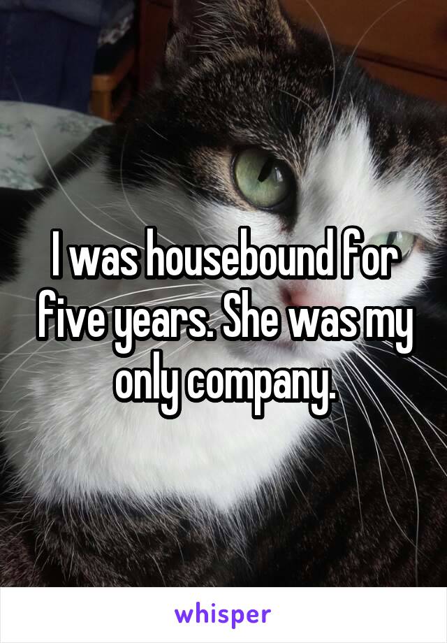 I was housebound for five years. She was my only company.