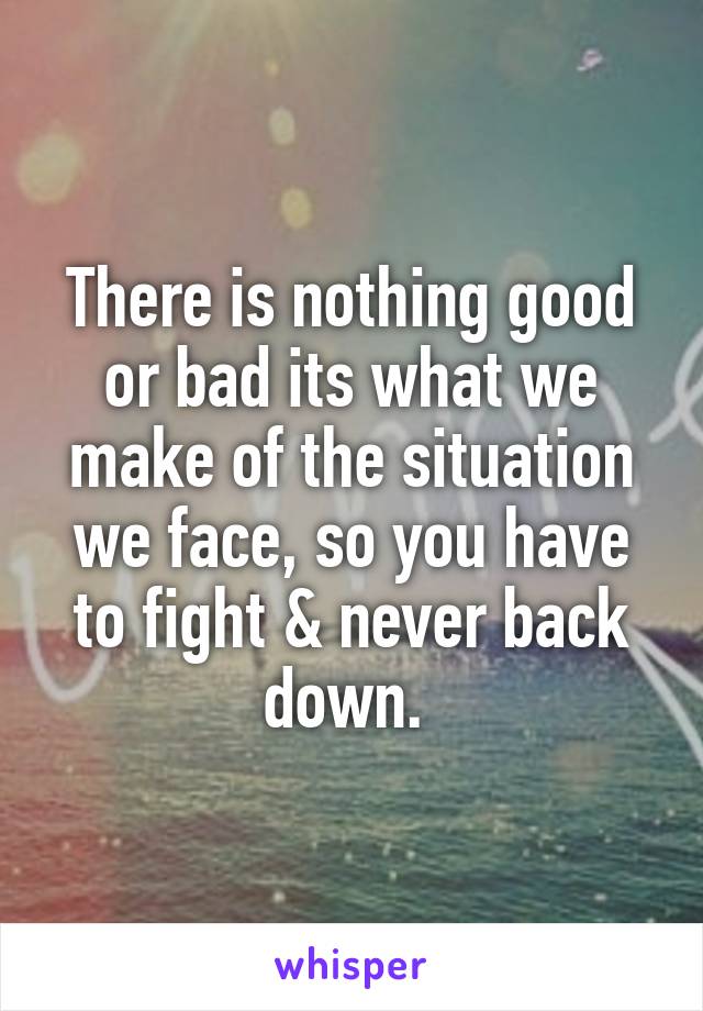 There is nothing good or bad its what we make of the situation we face, so you have to fight & never back down. 