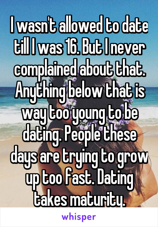 I wasn't allowed to date till I was 16. But I never complained about that. Anything below that is way too young to be dating. People these days are trying to grow up too fast. Dating takes maturity.