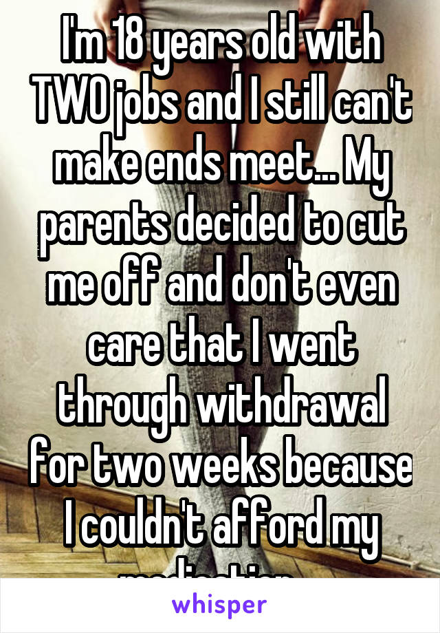 I'm 18 years old with TWO jobs and I still can't make ends meet... My parents decided to cut me off and don't even care that I went through withdrawal for two weeks because I couldn't afford my medication... 