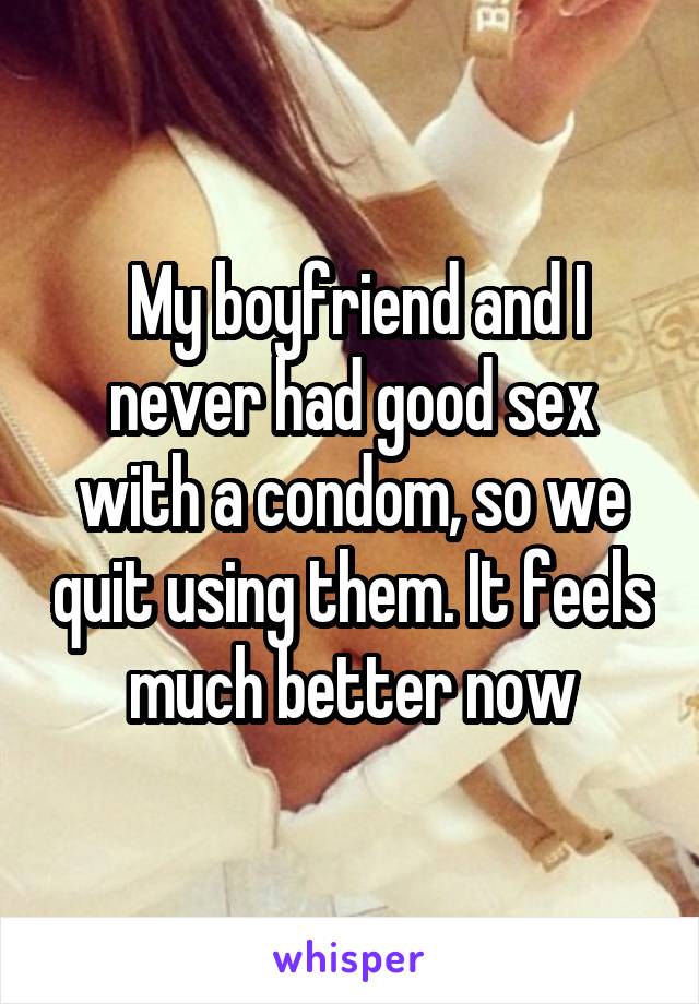  My boyfriend and I never had good sex with a condom, so we quit using<br />
them. It feels much better now