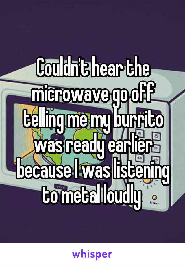 Couldn't hear the microwave go off telling me my burrito was ready earlier because I was listening to metal loudly 