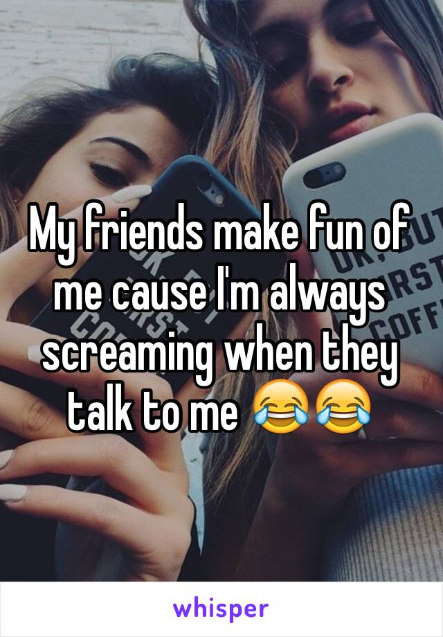 My friends make fun of me cause I'm always screaming when they talk to me 😂😂