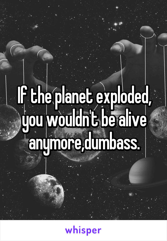 If the planet exploded, you wouldn't be alive anymore,dumbass.