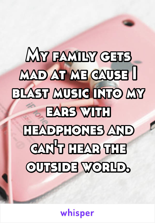 My family gets mad at me cause I blast music into my ears with headphones and can't hear the outside world.