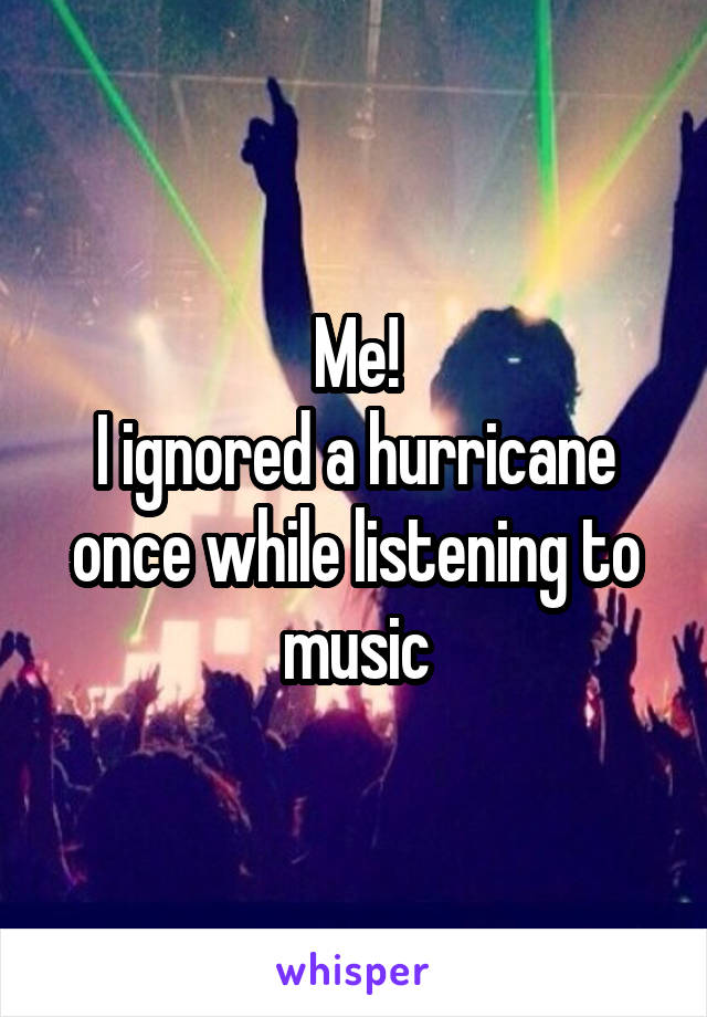 Me!
I ignored a hurricane once while listening to music