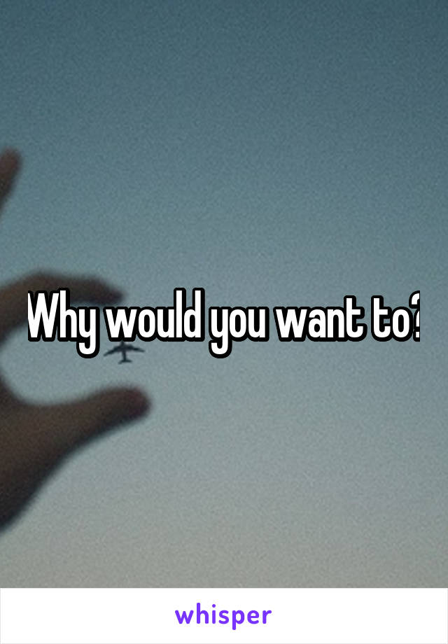 Why would you want to?