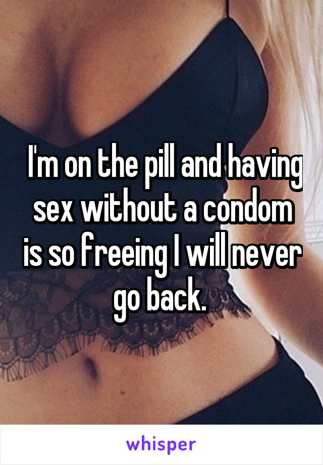  I'm on the pill and having sex without a condom is so freeing I will never go back. 