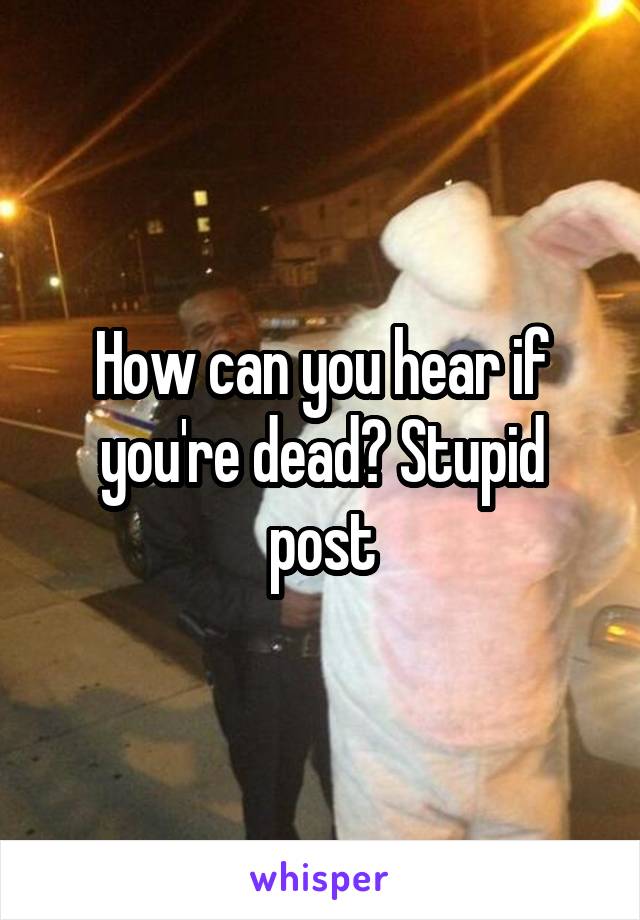 How can you hear if you're dead? Stupid post