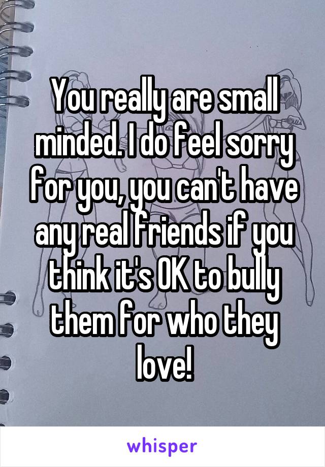 You really are small minded. I do feel sorry for you, you can't have any real friends if you think it's OK to bully them for who they love!