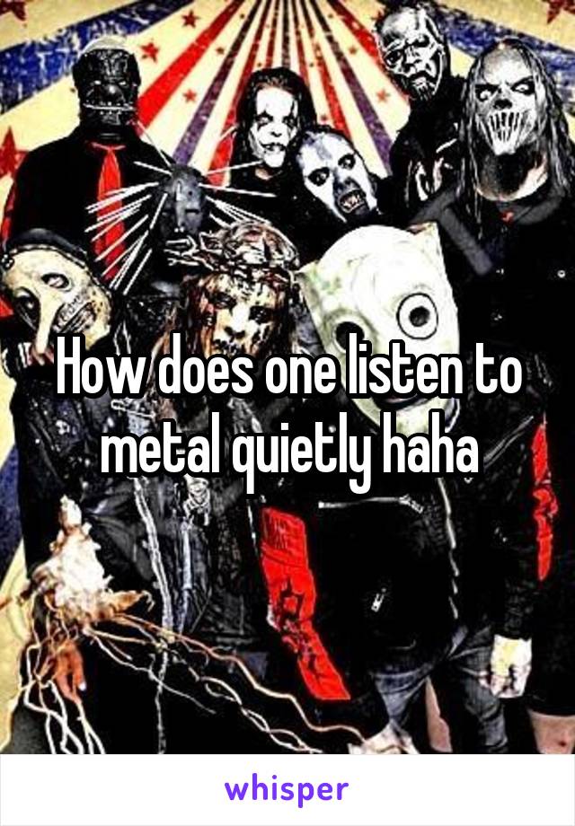 How does one listen to metal quietly haha