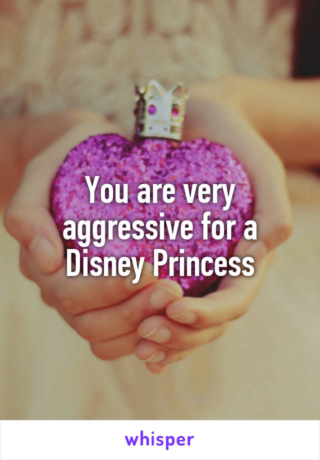 You are very aggressive for a Disney Princess