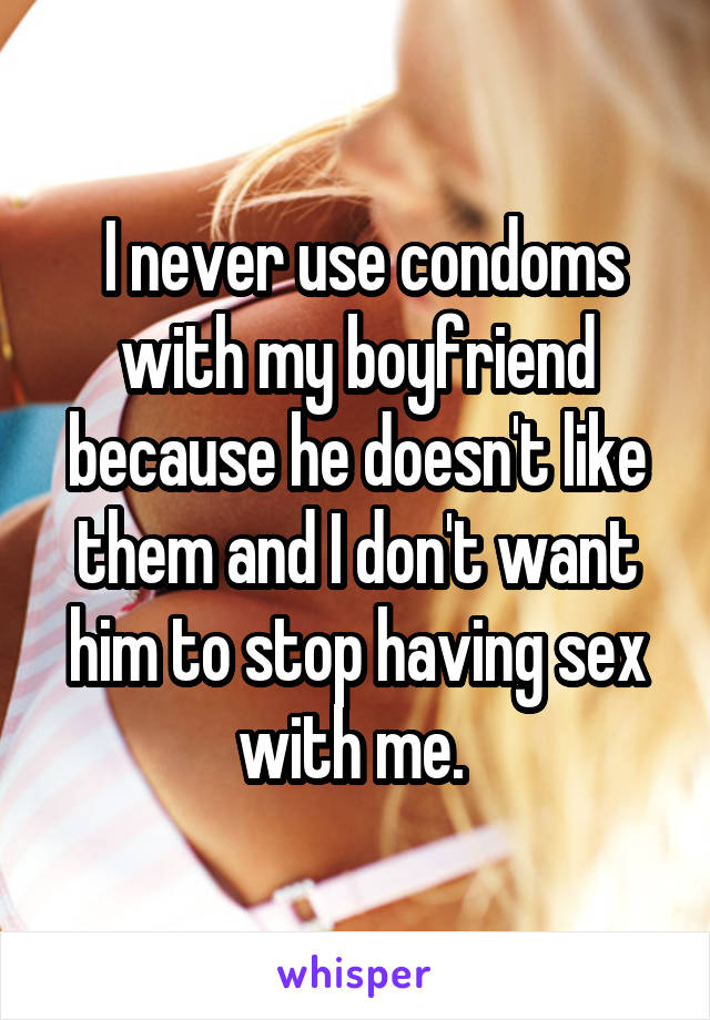  I never use condoms with my boyfriend because he doesn